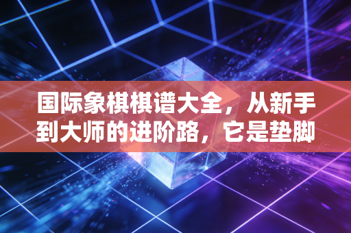 国际象棋棋谱大全，从新手到大师的进阶路，它是垫脚石还是绊脚石？