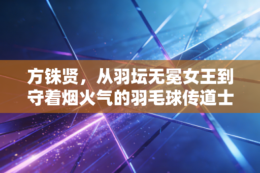 方铢贤,从羽坛无冕女王到守着烟火气的羽毛球传道士 方铢贤,从羽坛无冕女王到守着烟火气的羽毛球传道士