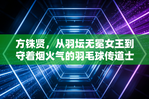 方铢贤,从羽坛无冕女王到守着烟火气的羽毛球传道士 方铢贤,从羽坛无冕女王到守着烟火气的羽毛球传道士