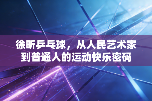 徐昕乒乓球,从人民艺术家到普通人的运动快乐密码 徐昕乒乓球,从人民艺术家到普通人的运动快乐密码
