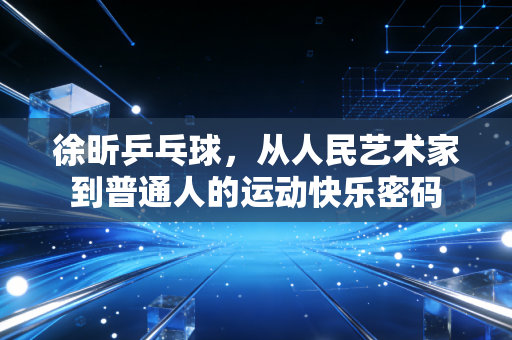 徐昕乒乓球，从人民艺术家到普通人的运动快乐密码