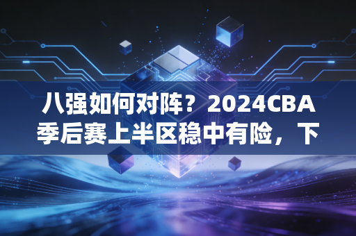 八强如何对阵？2024CBA季后赛上半区稳中有险，下半区神仙打架，这是我看球15年最有悬念的一次八强战