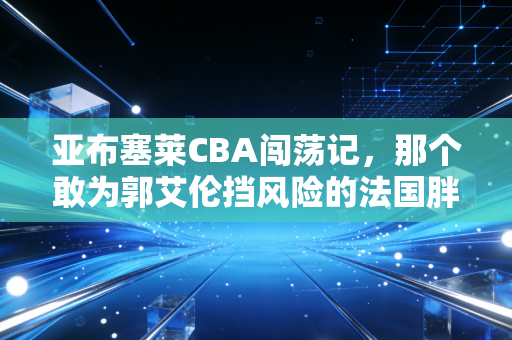 亚布塞莱CBA闯荡记，那个敢为郭艾伦挡风险的法国胖子，活成了外援圈的异类