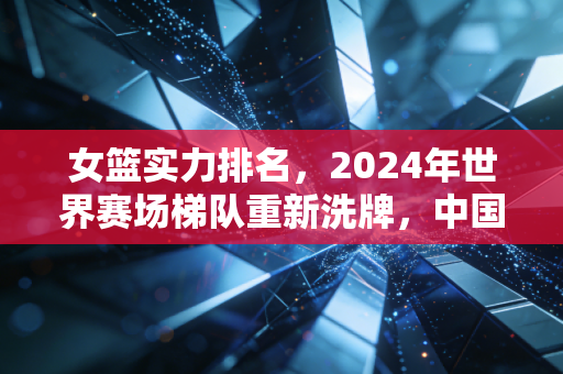 女篮实力排名,2024年世界赛场梯队重新洗牌,中国队坐稳第二靠的从来不是运气 女篮实力排名,2024年世界赛场梯队重新洗牌,中国队坐稳第二靠的从来不是运气