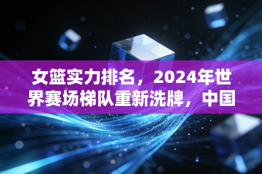女篮实力排名，2024年世界赛场梯队重新洗牌，中国队坐稳第二靠的从来不是运气