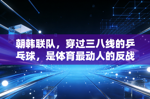 朝韩联队,穿过三八线的乒乓球,是体育最动人的反战宣言 朝韩联队,穿过三八线的乒乓球,是体育最动人的反战宣言