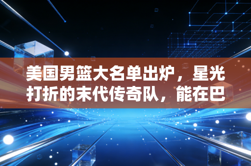 美国男篮大名单出炉，星光打折的末代传奇队，能在巴黎把丢了4年的面子挣回来吗？