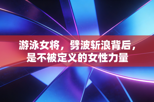 游泳女将,劈波斩浪背后,是不被定义的女性力量 游泳女将,劈波斩浪背后,是不被定义的女性力量