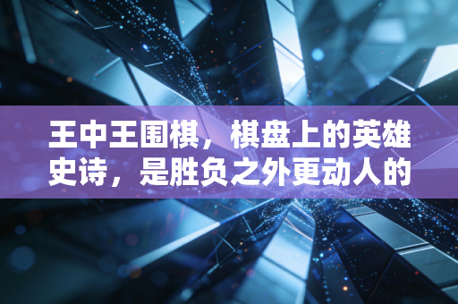 王中王围棋，棋盘上的英雄史诗，是胜负之外更动人的东方浪漫