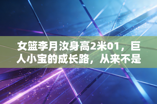 女篮李月汝身高2米01，巨人小宝的成长路，从来不是只靠天赋吃饭