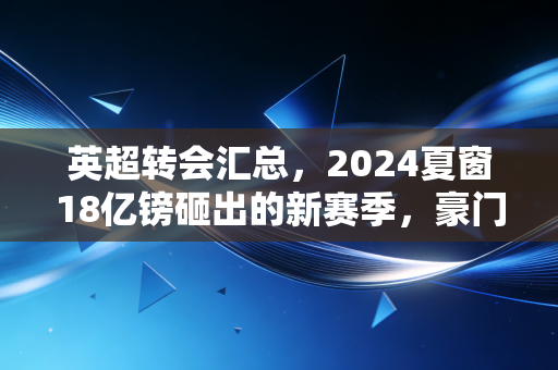 英超转会汇总,2024夏窗18亿镑砸出的新赛季,豪门赌局、中小队生意与普通人的足球梦 英超转会汇总,2024夏窗18亿镑砸出的新赛季,豪门赌局、中小队生意与普通人的足球梦