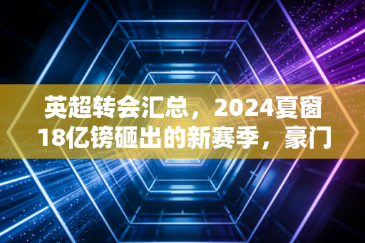 英超转会汇总,2024夏窗18亿镑砸出的新赛季,豪门赌局、中小队生意与普通人的足球梦 英超转会汇总,2024夏窗18亿镑砸出的新赛季,豪门赌局、中小队生意与普通人的足球梦