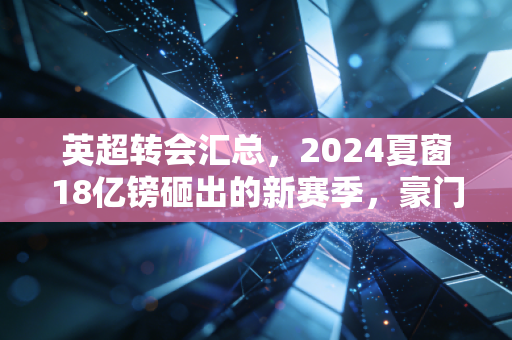 英超转会汇总，2024夏窗18亿镑砸出的新赛季，豪门赌局、中小队生意与普通人的足球梦