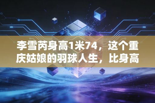 李雪芮身高1米74，这个重庆姑娘的羽球人生，比身高更有锋芒