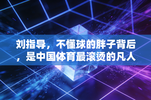刘指导，不懂球的胖子背后，是中国体育最滚烫的凡人烟火