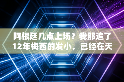 阿根廷几点上场?我那追了12年梅西的发小,已经在天台上备了三箱马黛茶 阿根廷几点上场?我那追了12年梅西的发小,已经在天台上备了三箱马黛茶