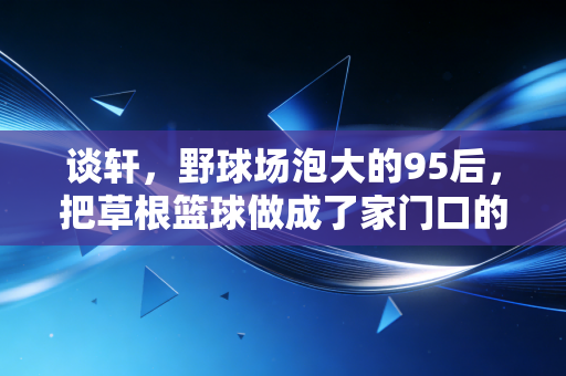 谈轩,野球场泡大的95后,把草根篮球做成了家门口的热生意 谈轩,野球场泡大的95后,把草根篮球做成了家门口的热生意