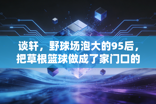谈轩,野球场泡大的95后,把草根篮球做成了家门口的热生意 谈轩,野球场泡大的95后,把草根篮球做成了家门口的热生意