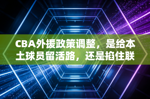 CBA外援政策调整，是给本土球员留活路，还是掐住联赛上升的咽喉？