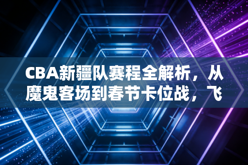 CBA新疆队赛程全解析，从魔鬼客场到春节卡位战，飞虎的2024-2025赛季冲冠路
