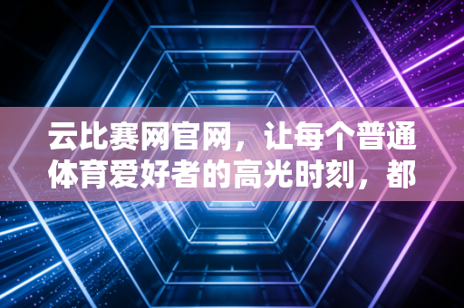 云比赛网官网，让每个普通体育爱好者的高光时刻，都能被看见被记住