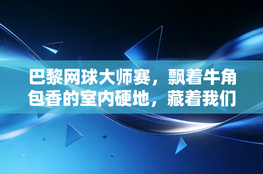巴黎网球大师赛,飘着牛角包香的室内硬地,藏着我们关于网球最滚烫的青春 巴黎网球大师赛,飘着牛角包香的室内硬地,藏着我们关于网球最滚烫的青春