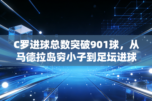 C罗进球总数突破901球,从马德拉岛穷小子到足坛进球天花板的滚烫人生 C罗进球总数突破901球,从马德拉岛穷小子到足坛进球天花板的滚烫人生