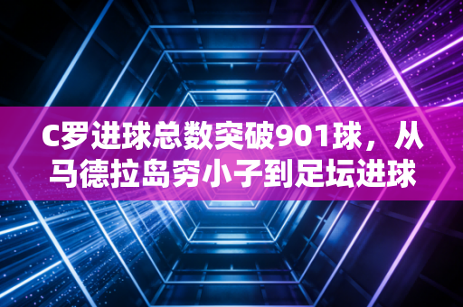C罗进球总数突破901球,从马德拉岛穷小子到足坛进球天花板的滚烫人生 C罗进球总数突破901球,从马德拉岛穷小子到足坛进球天花板的滚烫人生