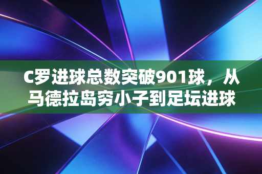 C罗进球总数突破901球，从马德拉岛穷小子到足坛进球天花板的滚烫人生