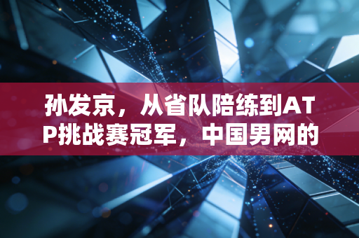 孙发京,从省队陪练到ATP挑战赛冠军,中国男网的晚熟者凭什么破局 孙发京,从省队陪练到ATP挑战赛冠军,中国男网的晚熟者凭什么破局