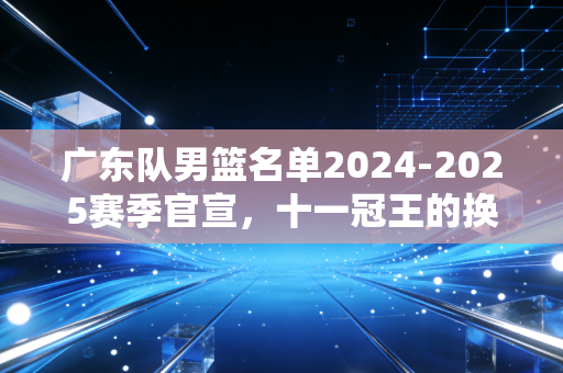 广东队男篮名单2024-2025赛季官宣，十一冠王的换血阵痛与复兴野望
