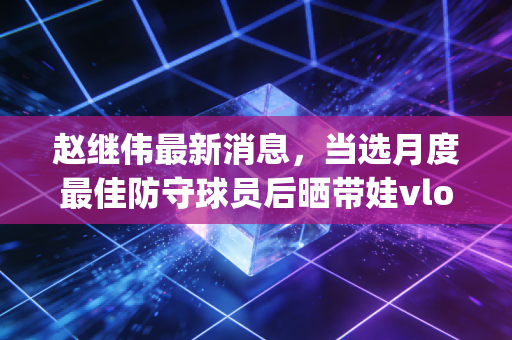 赵继伟最新消息,当选月度最佳防守球员后晒带娃vlog,鞍山保罗的AB面人生太好磕 赵继伟最新消息,当选月度最佳防守球员后晒带娃vlog,鞍山保罗的AB面人生太好磕