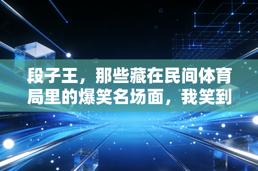 段子王,那些藏在民间体育局里的爆笑名场面,我笑到球拍都飞出去三米 段子王,那些藏在民间体育局里的爆笑名场面,我笑到球拍都飞出去三米