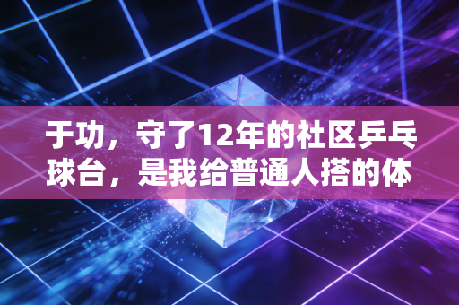 于功,守了12年的社区乒乓球台,是我给普通人搭的体育台阶 于功,守了12年的社区乒乓球台,是我给普通人搭的体育台阶