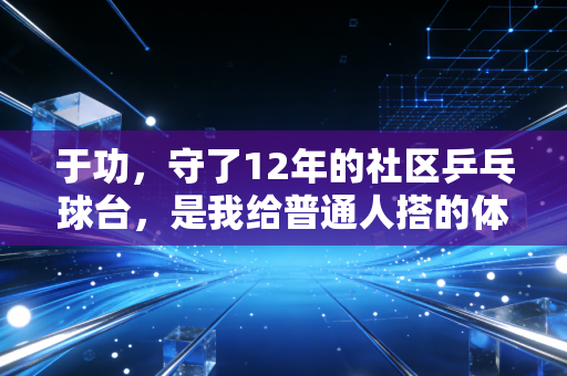 于功，守了12年的社区乒乓球台，是我给普通人搭的体育台阶