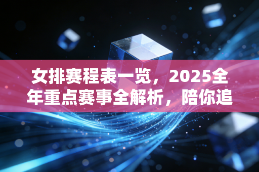 女排赛程表一览，2025全年重点赛事全解析，陪你追完姑娘们的每一场巅峰对决