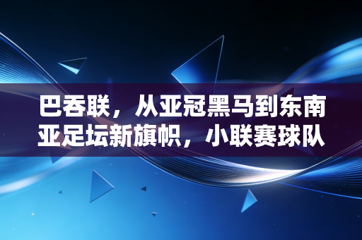 巴吞联,从亚冠黑马到东南亚足坛新旗帜,小联赛球队的逆袭样本为啥值得我们深思 巴吞联,从亚冠黑马到东南亚足坛新旗帜,小联赛球队的逆袭样本为啥值得我们深思