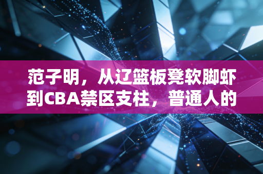范子明，从辽篮板凳软脚虾到CBA禁区支柱，普通人的坚持从来比天赋更动人