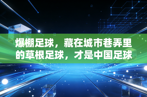 爆棚足球,藏在城市巷弄里的草根足球,才是中国足球最该接住的底气 爆棚足球,藏在城市巷弄里的草根足球,才是中国足球最该接住的底气