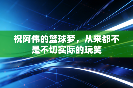 祝阿伟的篮球梦,从来都不是不切实际的玩笑 祝阿伟的篮球梦,从来都不是不切实际的玩笑