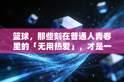 篮球,那些刻在普通人青春里的「无用热爱」,才是一辈子的底气 篮球,那些刻在普通人青春里的「无用热爱」,才是一辈子的底气