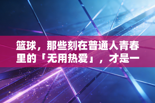 篮球,那些刻在普通人青春里的「无用热爱」,才是一辈子的底气 篮球,那些刻在普通人青春里的「无用热爱」,才是一辈子的底气