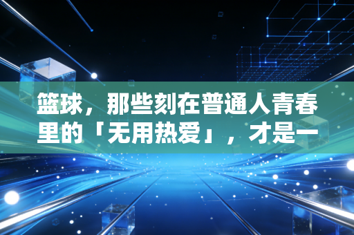 篮球，那些刻在普通人青春里的「无用热爱」，才是一辈子的底气