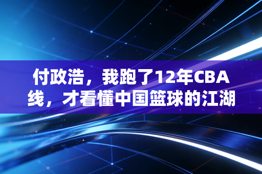 付政浩,我跑了12年CBA线,才看懂中国篮球的江湖从来不在赛场上 付政浩,我跑了12年CBA线,才看懂中国篮球的江湖从来不在赛场上