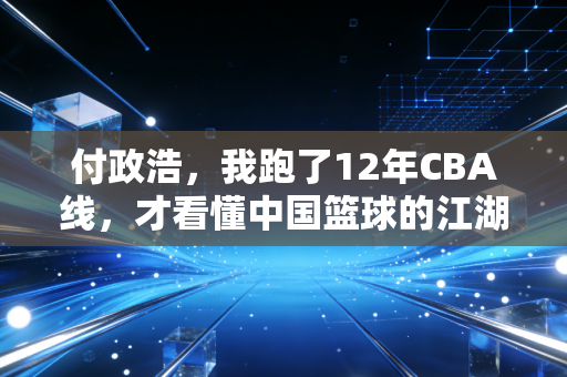 付政浩,我跑了12年CBA线,才看懂中国篮球的江湖从来不在赛场上 付政浩,我跑了12年CBA线,才看懂中国篮球的江湖从来不在赛场上