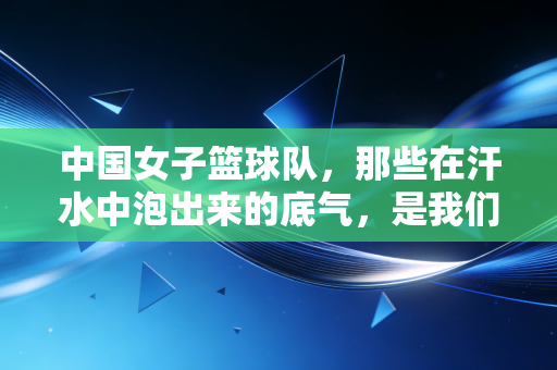 中国女子篮球队，那些在汗水中泡出来的底气，是我们普通人最该读的人生脚本