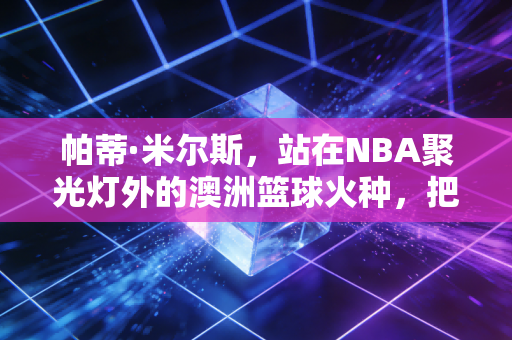 帕蒂·米尔斯,站在NBA聚光灯外的澳洲篮球火种,把小人物的坚守活成了一代人的图腾 帕蒂·米尔斯,站在NBA聚光灯外的澳洲篮球火种,把小人物的坚守活成了一代人的图腾