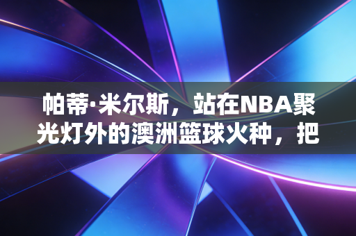 帕蒂·米尔斯，站在NBA聚光灯外的澳洲篮球火种，把小人物的坚守活成了一代人的图腾