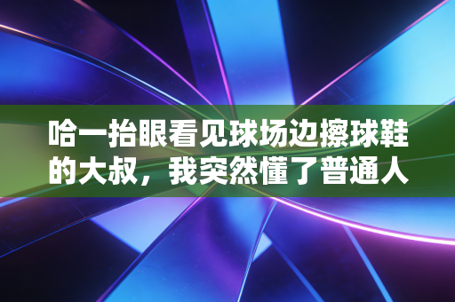 哈一抬眼看见球场边擦球鞋的大叔，我突然懂了普通人的体育梦从来不是站在领奖台