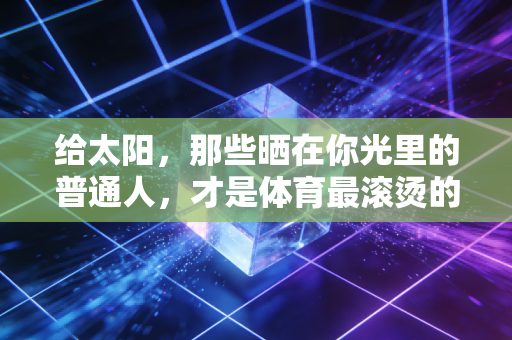 给太阳,那些晒在你光里的普通人,才是体育最滚烫的注脚 给太阳,那些晒在你光里的普通人,才是体育最滚烫的注脚
